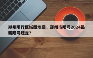 郑州限行区域图地图，郑州市限号2024最新限号规定？