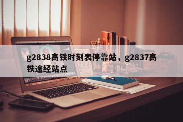 g2838高铁时刻表停靠站，g2837高铁途经站点-第1张图片-云深生活网