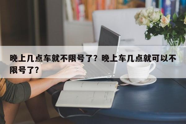 晚上几点车就不限号了？晚上车几点就可以不限号了？-第1张图片-云深生活网