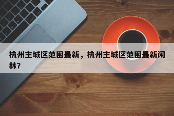 杭州主城区范围最新，杭州主城区范围最新闲林？-第1张图片-云深生活网