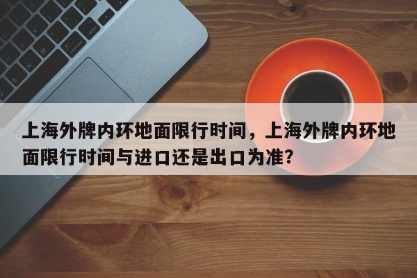 上海外牌内环地面限行时间，上海外牌内环地面限行时间与进口还是出口为准？-第1张图片-云深生活网