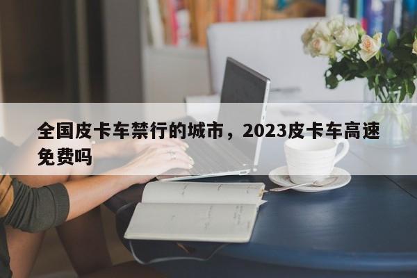 全国皮卡车禁行的城市，2023皮卡车高速免费吗-第1张图片-云深生活网