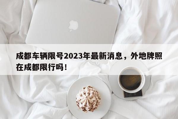 成都车辆限号2023年最新消息，外地牌照在成都限行吗！-第1张图片-云深生活网