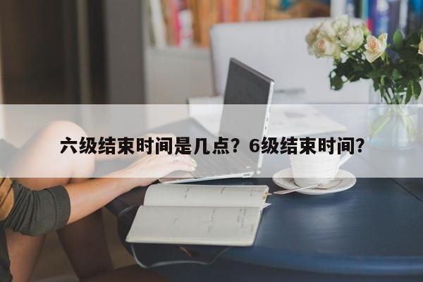 六级结束时间是几点？6级结束时间？-第1张图片-云深生活网