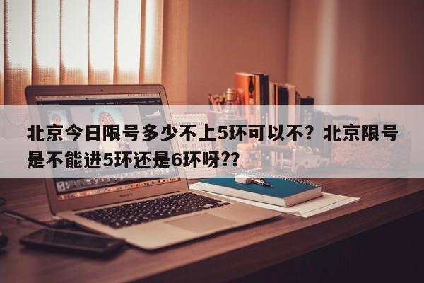 北京今日限号多少不上5环可以不？北京限号是不能进5环还是6环呀?？-第1张图片-云深生活网