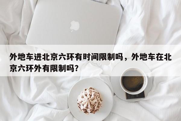 外地车进北京六环有时间限制吗，外地车在北京六环外有限制吗？-第1张图片-云深生活网