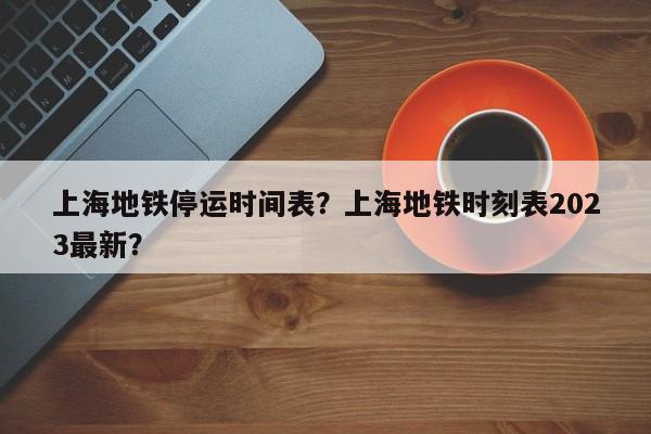 上海地铁停运时间表？上海地铁时刻表2023最新？-第1张图片-云深生活网