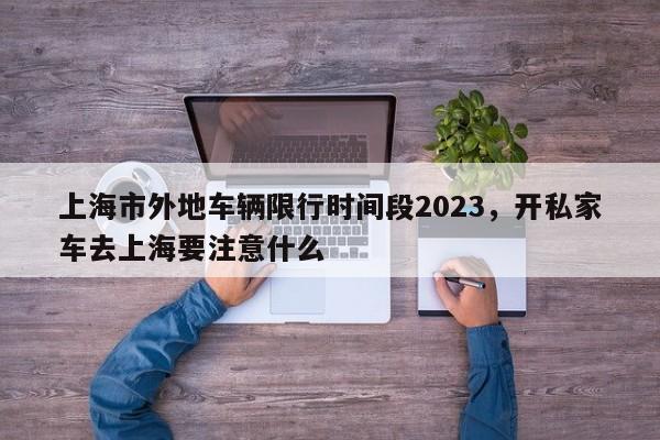 上海市外地车辆限行时间段2023，开私家车去上海要注意什么-第1张图片-云深生活网