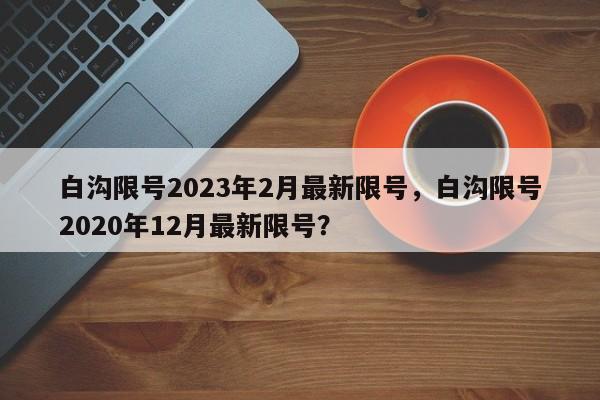 白沟限号2023年2月最新限号，白沟限号2020年12月最新限号？-第1张图片-云深生活网