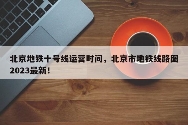 北京地铁十号线运营时间，北京市地铁线路图2023最新！-第1张图片-云深生活网