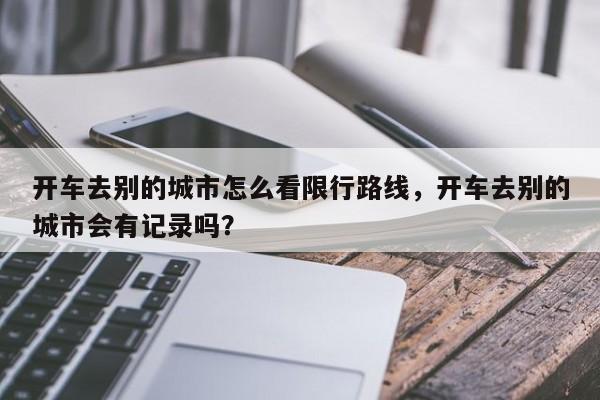 开车去别的城市怎么看限行路线，开车去别的城市会有记录吗？-第1张图片-云深生活网