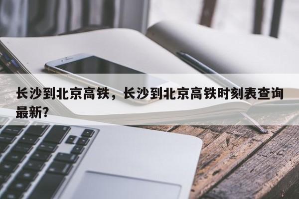 长沙到北京高铁，长沙到北京高铁时刻表查询最新？-第1张图片-云深生活网