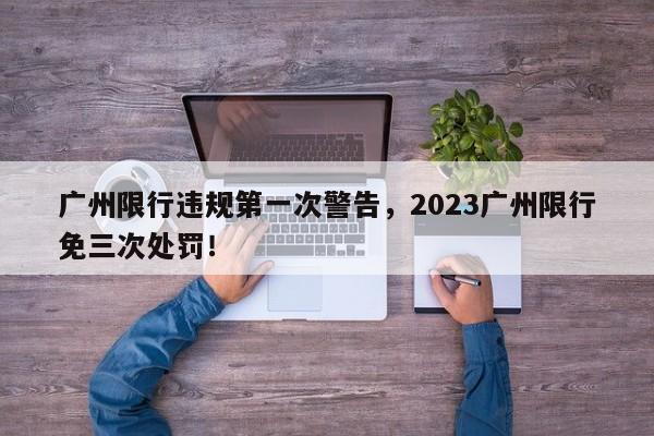 广州限行违规第一次警告，2023广州限行免三次处罚！-第1张图片-云深生活网