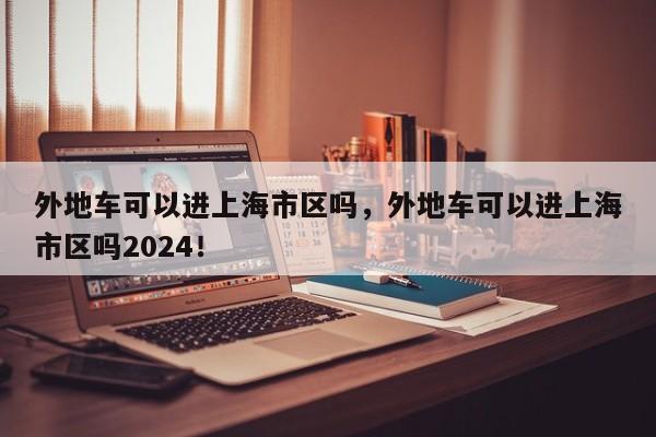 外地车可以进上海市区吗，外地车可以进上海市区吗2024！-第1张图片-云深生活网