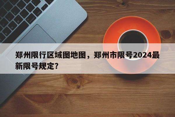 郑州限行区域图地图，郑州市限号2024最新限号规定？-第1张图片-云深生活网